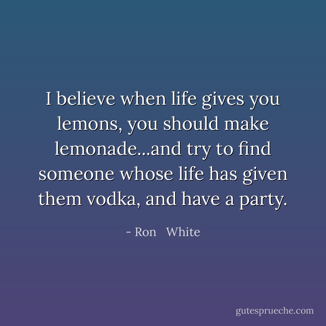 I believe when life gives you lemons, you should make lemonade...and try to find someone whose life has given them vodka, and have a party. - Ron   White