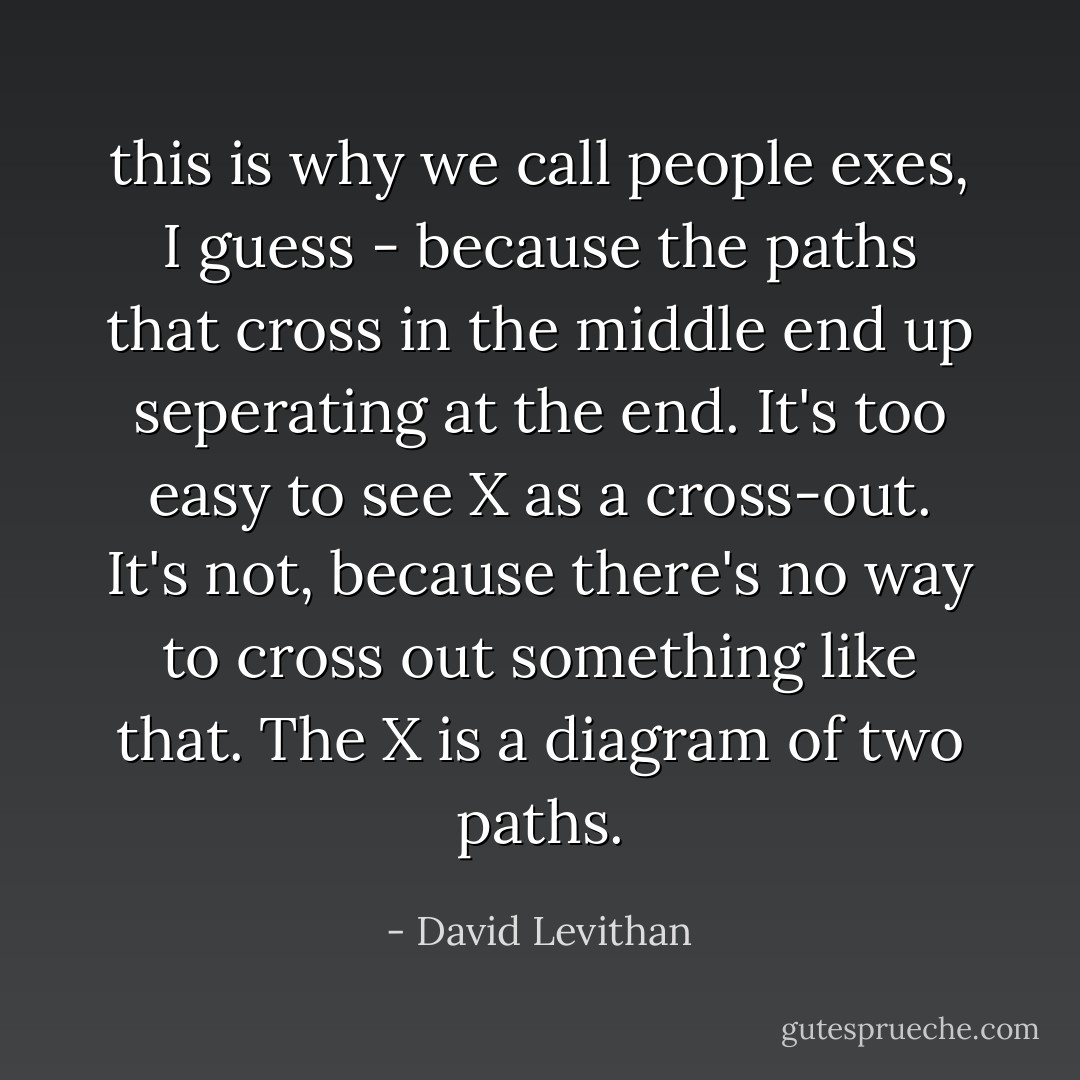 this is why we call people exes, I guess - because the paths that cross in the middle end up seperating at the end. It's too easy to see X as a cross-out. It's not, because there's no way to cross out something like that. The X is a diagram of two paths. - David Levithan