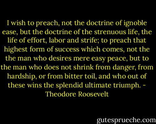 I wish to preach, not the doctrine of ignoble ease, but the doctrine of the strenuous life, the life of effort, labor and strife; to preach that highest form of success which comes, not the the man who desires mere easy peace, but to the man who does not shrink from danger, from hardship, or from bitter toil, and who out of these wins the splendid ultimate triumph. - Theodore Roosevelt