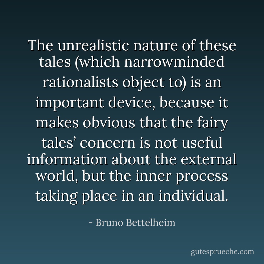 The unrealistic nature of these tales (which narrowminded rationalists object to) is an important device, because it makes obvious that the fairy tales’ concern is not useful information about the external world, but the inner process taking place in an individual. - Bruno Bettelheim
