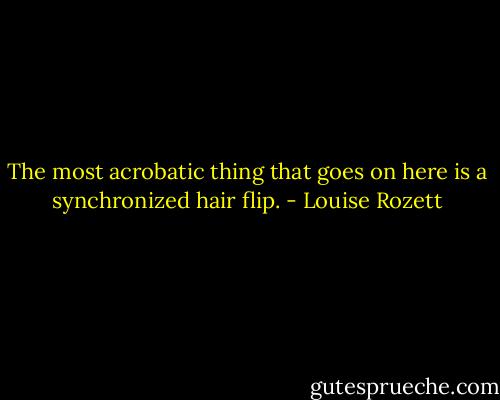 The most acrobatic thing that goes on here is a synchronized hair flip. - Louise Rozett