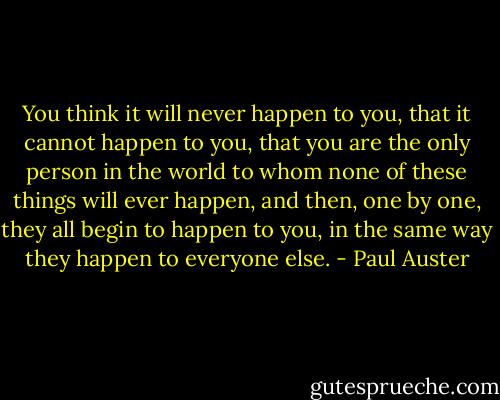 You think it will never happen to you, that it cannot happen to you, that you are the only person in the world to whom none of these things will ever happen, and then, one by one, they all begin to happen to you, in the same way they happen to everyone else. - Paul Auster