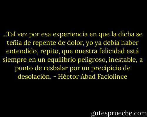 ...Tal vez por esa experiencia en que la dicha se teñía de repente de dolor, yo ya debía haber entendido, repito, que nuestra felicidad está siempre en un equilibrio peligroso, inestable, a punto de resbalar por un precipicio de desolación. - Héctor Abad Faciolince