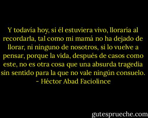 Y todavía hoy, si él estuviera vivo, lloraría al recordarla, tal como mi mamá no ha dejado de llorar, ni ninguno de nosotros, si lo vuelve a pensar, porque la vida, después de casos como este, no es otra cosa que una absurda tragedia sin sentido para la que no vale ningún consuelo. - Héctor Abad Faciolince