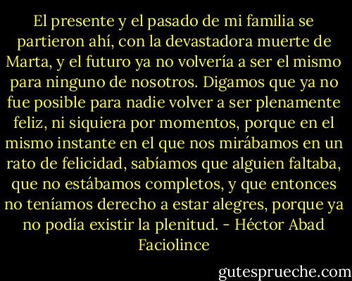 El presente y el pasado de mi familia se partieron ahí, con la devastadora muerte de Marta, y el futuro ya no volvería a ser el mismo para ninguno de nosotros. Digamos que ya no fue posible para nadie volver a ser plenamente feliz, ni siquiera por momentos, porque en el mismo instante en el que nos mirábamos en un rato de felicidad, sabíamos que alguien faltaba, que no estábamos completos, y que entonces no teníamos derecho a estar alegres, porque ya no podía existir la plenitud. - Héctor Abad Faciolince