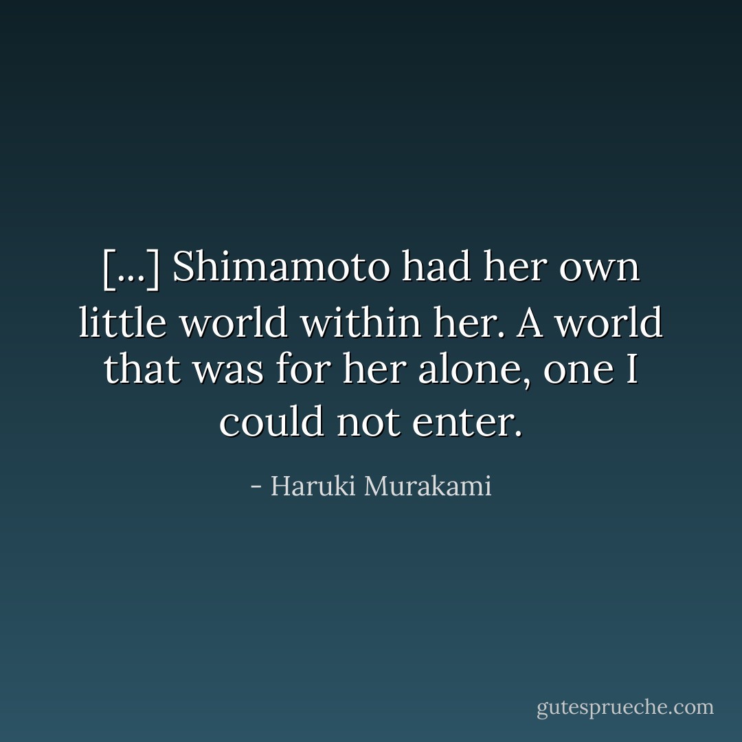 [...] Shimamoto had her own little world within her. A world that was for her alone, one I could not enter. - Haruki Murakami