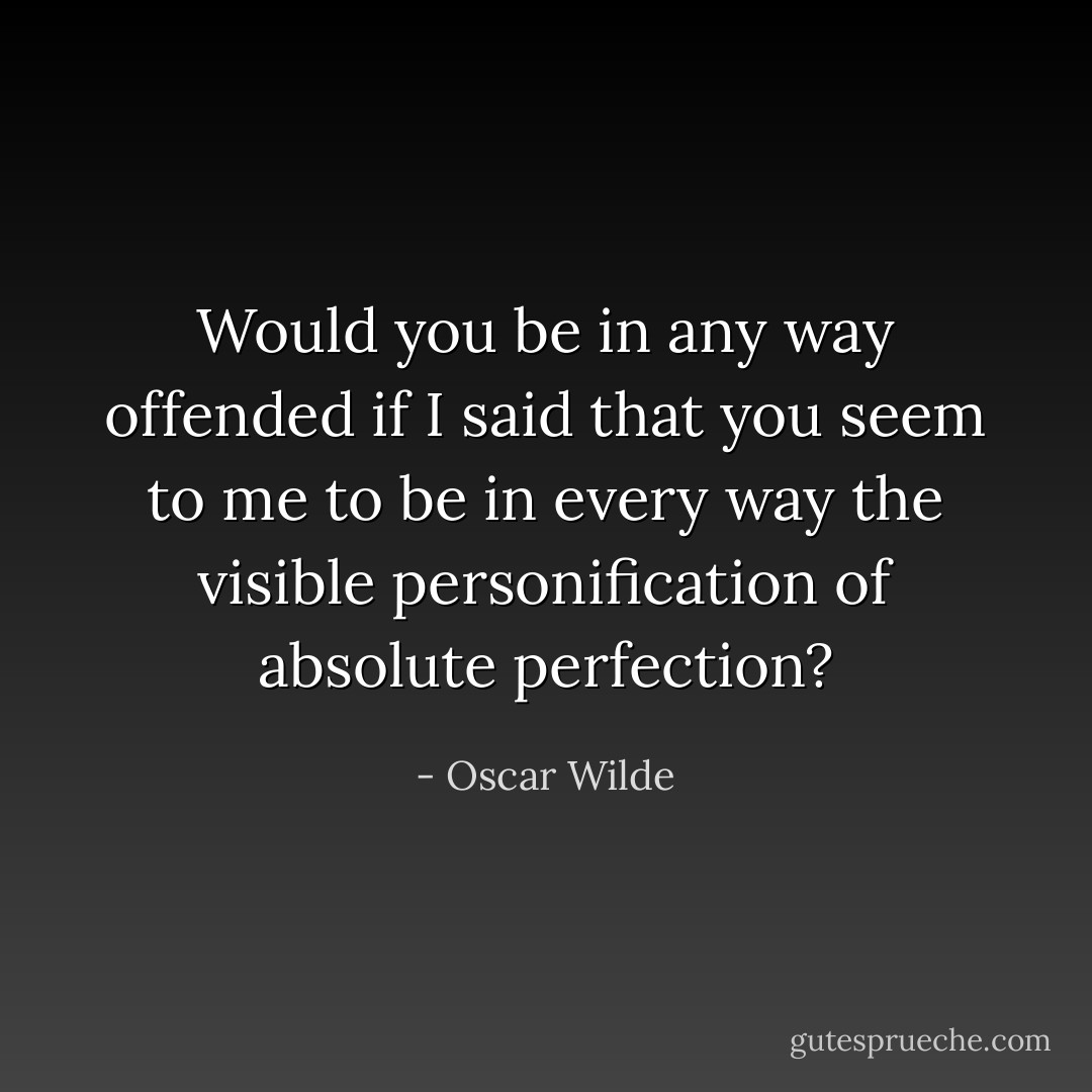 Would you be in any way offended if I said that you seem to me to be in every way the visible personification of absolute perfection? - Oscar Wilde