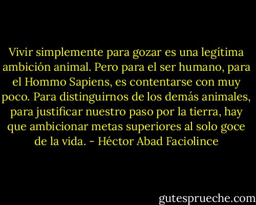 Vivir simplemente para gozar es una legítima ambición animal. Pero para el ser humano, para el Hommo Sapiens, es contentarse con muy poco. Para distinguirnos de los demás animales, para justificar nuestro paso por la tierra, hay que ambicionar metas superiores al solo goce de la vida. - Héctor Abad Faciolince