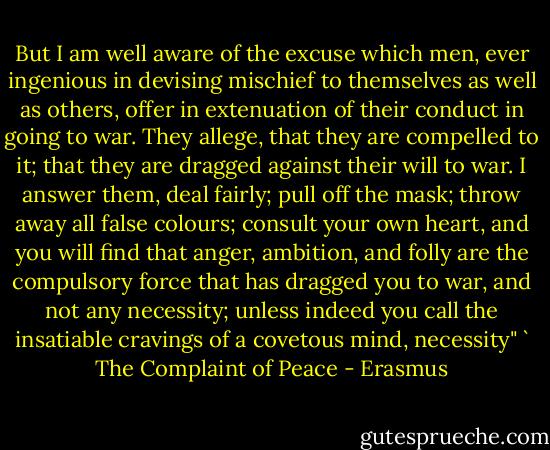 But I am well aware of the excuse which men, ever ingenious in devising mischief to themselves as well as others, offer in extenuation of their conduct in going to war. They allege, that they are compelled to it; that they are dragged against their will to war. I answer them, deal fairly; pull off the mask; throw away all false colours; consult your own heart, and you will find that anger, ambition, and folly are the compulsory force that has dragged you to war, and not any necessity; unless indeed you call the insatiable cravings of a covetous mind, necessity" ` The Complaint of Peace - Erasmus