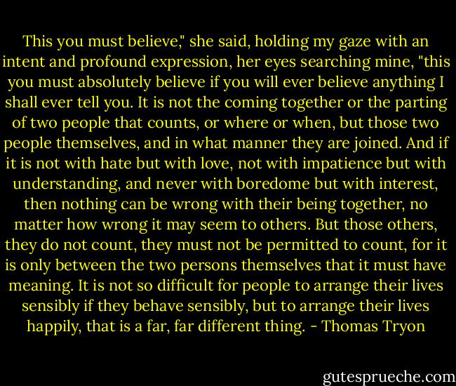 This you must believe," she said, holding my gaze with an intent and profound expression, her eyes searching mine, "this you must absolutely believe if you will ever believe anything I shall ever tell you. It is not the coming together or the parting of two people that counts, or where or when, but those two people themselves, and in what manner they are joined. And if it is not with hate but with love, not with impatience but with understanding, and never with boredome but with interest, then nothing can be wrong with their being together, no matter how wrong it may seem to others. But those others, they do not count, they must not be permitted to count, for it is only between the two persons themselves that it must have meaning. It is not so difficult for people to arrange their lives sensibly if they behave sensibly, but to arrange their lives happily, that is a far, far different thing. - Thomas Tryon