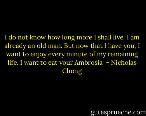 I do not know how long more I shall live. I am already an old man. But now that I have you, I want to enjoy every minute of my remaining life. I want to eat your Ambrosia  - Nicholas Chong