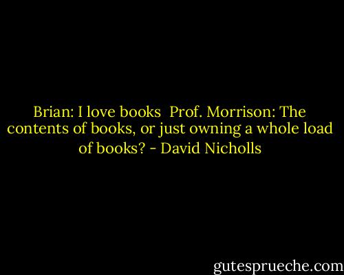 Brian: I love books<br /><br />Prof. Morrison: The contents of books, or just owning a whole load of books? - David Nicholls