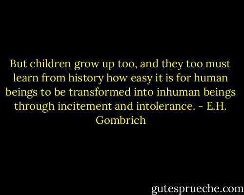 But children grow up too, and they too must learn from history how easy it is for human beings to be transformed into inhuman beings through incitement and intolerance. - E.H. Gombrich