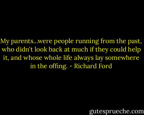 My parents...were people running from the past, who didn't look back at much if they could help it, and whose whole life always lay somewhere in the offing. - Richard Ford
