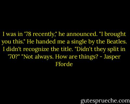 I was in '78 recently," he announced. "I brought you this."<br />He handed me a single by the Beatles. I didn't recognize the title.<br />"Didn't they split in '70?"<br />"Not always. How are things? - Jasper Fforde