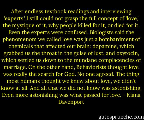 After endless textbook readings and interviewing 'experts,' I still could not grasp the full concept of 'love,' the mystique of it, why people killed for it, or died for it. Even the experts were confused. Biologists said the phenomenom we called love was just a bombardment of chemicals that affected our brain: dopamine, which grabbed us the throat in the guise of lust, and oxytocin, which settled us down to the mundane complacencies of marriage. On the other hand, Behaviorists thought love was really the search for God. No one agreed. The thing most humans thought we knew about love, we didn't know at all. And all that we did not know was astonishing. Even more astonishing was what passed for love. - Kiana Davenport