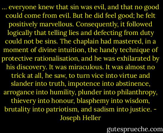 … everyone knew that sin was evil, and that no good could come from evil. But he did feel good; he felt positively marvellous. Consequently, it followed logically that telling lies and defecting from duty could not be sins. The chaplain had mastered, in a moment of divine intuition, the handy technique of protective rationalisation, and he was exhilarated by his discovery. It was miraculous. It was almost no trick at all, he saw, to turn vice into virtue and slander into truth, impotence into abstinence, arrogance into humility, plunder into philanthropy, thievery into honour, blasphemy into wisdom, brutality into patriotism, and sadism into justice. - Joseph Heller