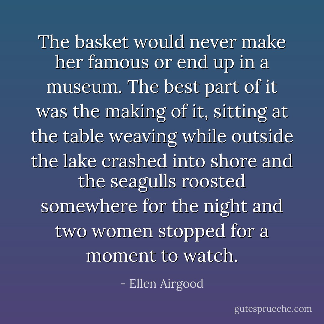 The basket would never make her famous or end up in a museum. The best part of it was the making of it, sitting at the table weaving while outside the lake crashed into shore and the seagulls roosted somewhere for the night and two women stopped for a moment to watch. - Ellen Airgood