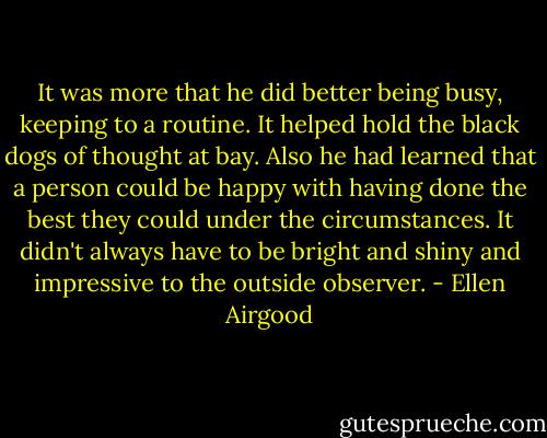It was more that he did better being busy, keeping to a routine. It helped hold the black dogs of thought at bay. Also he had learned that a person could be happy with having done the best they could under the circumstances. It didn't always have to be bright and shiny and impressive to the outside observer. - Ellen Airgood