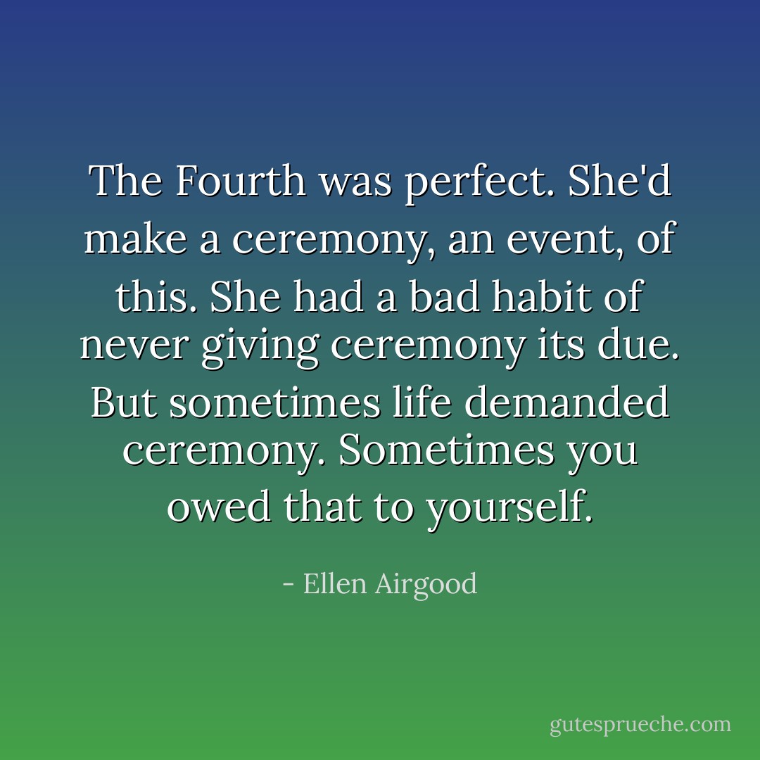 The Fourth was perfect. She'd make a ceremony, an event, of this. She had a bad habit of never giving ceremony its due. But sometimes life demanded ceremony. Sometimes you owed that to yourself. - Ellen Airgood