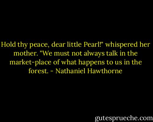 Hold thy peace, dear little Pearl!" whispered her mother. "We must not always talk in the market-place of what happens to us in the forest. - Nathaniel Hawthorne