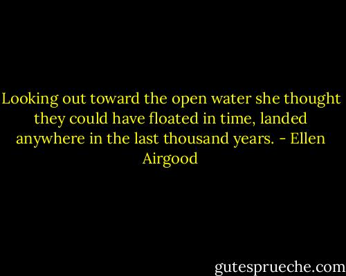 Looking out toward the open water she thought they could have floated in time, landed anywhere in the last thousand years. - Ellen Airgood