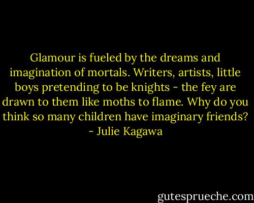 Glamour is fueled by the dreams and imagination of mortals. Writers, artists, little boys pretending to be knights - the fey are drawn to them like moths to flame. Why do you think so many children have imaginary friends? - Julie Kagawa