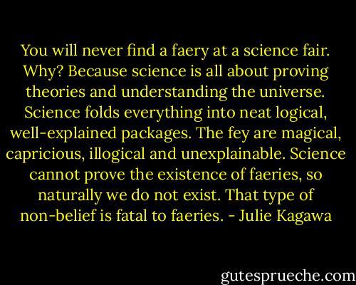 You will never find a faery at a science fair. Why? Because science is all about proving theories and understanding the universe. Science folds everything into neat logical, well-explained packages. The fey are magical, capricious, illogical and unexplainable. Science cannot prove the existence of faeries, so naturally we do not exist. That type of non-belief is fatal to faeries. - Julie Kagawa