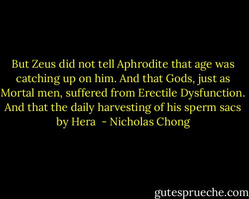 But Zeus did not tell Aphrodite that age was catching up on him. And that Gods, just as Mortal men, suffered from Erectile Dysfunction. And that the daily harvesting of his sperm sacs by Hera  - Nicholas Chong