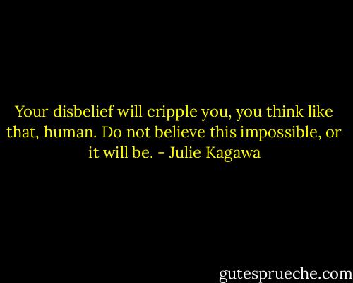 Your disbelief will cripple you, you think like that, human. Do not believe this impossible, or it will be. - Julie Kagawa