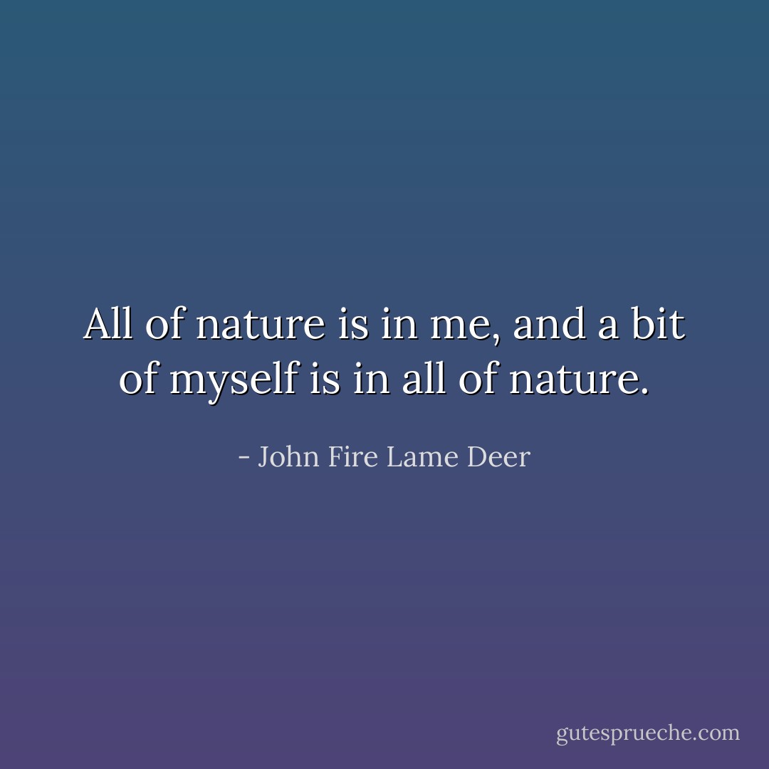 All of nature is in me, and a bit of myself is in all of nature. - John Fire Lame Deer