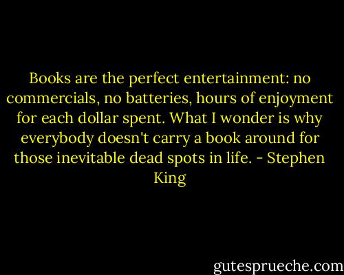 Books are the perfect entertainment: no commercials, no batteries, hours of enjoyment for each dollar spent. What I wonder is why everybody doesn't carry a book around for those inevitable dead spots in life. - Stephen King