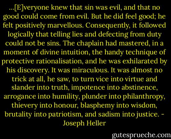 …[E]veryone knew that sin was evil, and that no good could come from evil. But he did feel good; he felt positively marvellous. Consequently, it followed logically that telling lies and defecting from duty could not be sins. The chaplain had mastered, in a moment of divine intuition, the handy technique of protective rationalisation, and he was exhilarated by his discovery. It was miraculous. It was almost no trick at all, he saw, to turn vice into virtue and slander into truth, impotence into abstinence, arrogance into humility, plunder into philanthropy, thievery into honour, blasphemy into wisdom, brutality into patriotism, and sadism into justice. - Joseph Heller