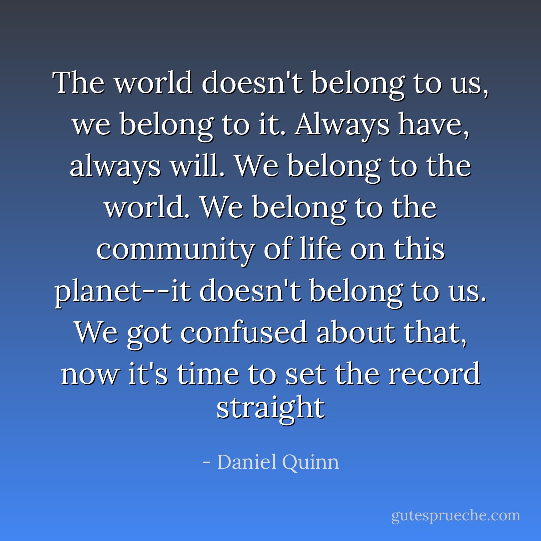 The world doesn't belong to us, we belong to it. Always have, always will. We belong to the world. We belong to the community of life on this planet--it doesn't belong to us. We got confused about that, now it's time to set the record straight - Daniel Quinn