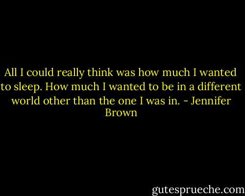 All I could really think was how much I wanted to sleep. How much I wanted to be in a different world other than the one I was in. - Jennifer Brown