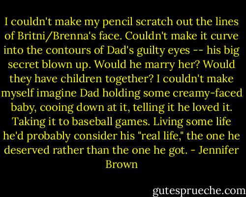 I couldn't make my pencil scratch out the lines of Britni/Brenna's face. Couldn't make it curve into the contours of Dad's guilty eyes -- his big secret blown up. Would he marry her? Would they have children together? I couldn't make myself imagine Dad holding some creamy-faced baby, cooing down at it, telling it he loved it. Taking it to baseball games. Living some life he'd probably consider his "real life," the one he deserved rather than the one he got. - Jennifer Brown