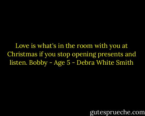 Love is what's in the room with you at Christmas if you stop opening presents and listen.<br />Bobby - Age 5 - Debra White Smith