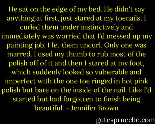 He sat on the edge of my bed. He didn't say anything at first, just stared at my toenails. I curled them under instinctively and immediately was worried that I'd messed up my painting job. I let them uncurl. Only one was marred. I used my thumb to rub most of the polish off of it and then I stared at my foot, which suddenly looked so vulnerable and imperfect with the one toe ringed in hot pink polish but bare on the inside of the nail. Like I'd started but had forgotten to finish being beautiful. - Jennifer Brown