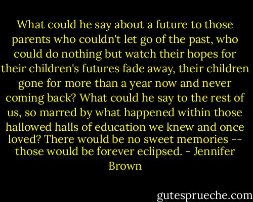 What could he say about a future to those parents who couldn't let go of the past, who could do nothing but watch their hopes for their children's futures fade away, their children gone for more than a year now and never coming back? What could he say to the rest of us, so marred by what happened within those hallowed halls of education we knew and once loved? There would be no sweet memories -- those would be forever eclipsed. - Jennifer Brown