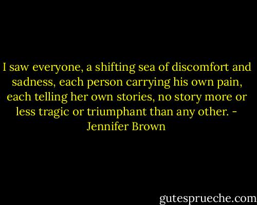 I saw everyone, a shifting sea of discomfort and sadness, each person carrying his own pain, each telling her own stories, no story more or less tragic or triumphant than any other. - Jennifer Brown