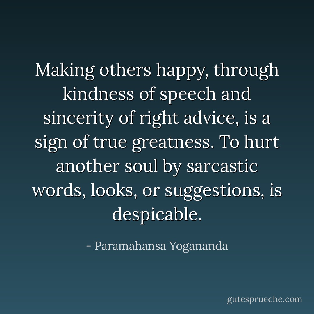 Making others happy, through kindness of speech and sincerity of right advice, is a sign of true greatness. To hurt another soul by sarcastic words, looks, or suggestions, is despicable. - Paramahansa Yogananda