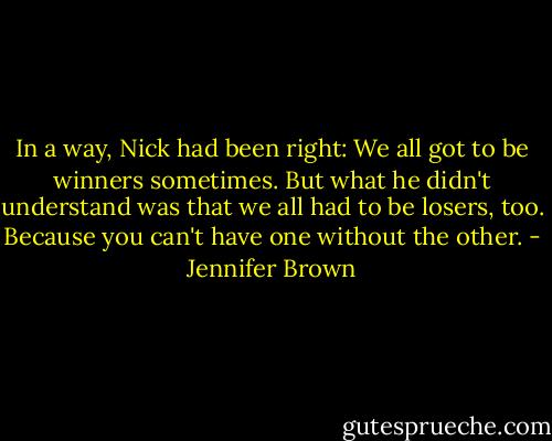 In a way, Nick had been right: We all got to be winners sometimes. But what he didn't understand was that we all had to be losers, too. Because you can't have one without the other. - Jennifer Brown
