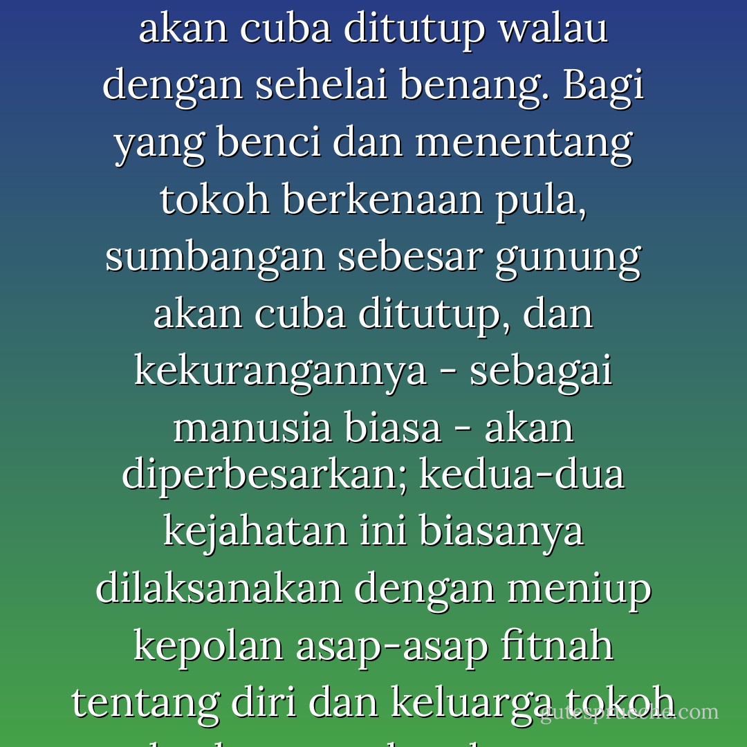 Bagi yang sayang dan menyokong, sumbangan biasa dan sederhana tokoh tersebut akan ditiup ke langit; kelemahan sebesar gunung akan cuba ditutup walau dengan sehelai benang. Bagi yang benci dan menentang tokoh berkenaan pula, sumbangan sebesar gunung akan cuba ditutup, dan kekurangannya - sebagai manusia biasa - akan diperbesarkan; kedua-dua kejahatan ini biasanya dilaksanakan dengan meniup kepolan asap-asap fitnah tentang diri dan keluarga tokoh berkenaan, dan dengan memberikan tempat kepada suara-suara yang berlawanan dengan suara tokoh tersebut. - Wan Mohd Nor Wan Daud