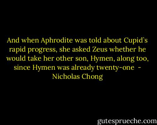 And when Aphrodite was told about Cupid`s rapid progress, she asked Zeus whether he would take her other son, Hymen, along too, since Hymen was already twenty-one  - Nicholas Chong