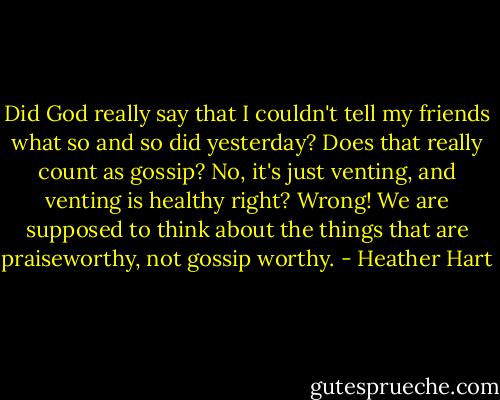 Did God really say that I couldn't tell my friends what so and so did yesterday? Does that really count as gossip? No, it's just venting, and venting is healthy right? Wrong! We are supposed to think about the things that are praiseworthy, not gossip worthy. - Heather Hart