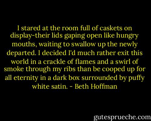 I stared at the room full of caskets on display-their lids gaping open like hungry mouths, waiting to swallow up the newly departed. I decided I'd much rather exit this world in a crackle of flames and a swirl of smoke through my ribs than be cooped up for all eternity in a dark box surrounded by puffy white satin. - Beth Hoffman