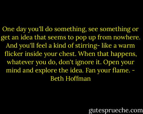 One day you'll do something, see something or get an idea that seems to pop up from nowhere. And you'll feel a kind of stirring- like a warm flicker inside your chest. When that happens, whatever you do, don't ignore it. Open your mind and explore the idea. Fan your flame. - Beth Hoffman