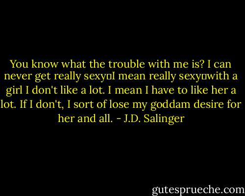 You know what the trouble with me is? I can never get really sexy―I mean really sexy―with a girl I don't like a lot. I mean I have to like her a lot. If I don't, I sort of lose my goddam desire for her and all. - J.D. Salinger