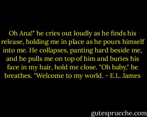 Oh Ana!" he cries out loudly as he finds his release, holding me in place as he pours himself into me. He collapses, panting hard beside me, and he pulls me on top of him and buries his face in my hair, hold me close. "Oh baby," he breathes. "Welcome to my world. - E.L. James