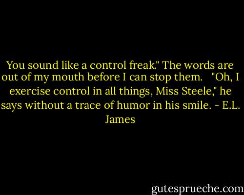 You sound like a control freak." The words are out of my mouth before I can stop them. <br /><br />"Oh, I exercise control in all things, Miss Steele," he says without a trace of humor in his smile. - E.L. James